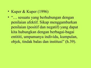 • Kuper & Kuper (1996)
• “… sesuatu yang berhubungan dengan
  penilaian afektif. Sikap menggambarkan
  penilaian (positif dan negatif) yang dapat
  kita hubungkan dengan berbagai-bagai
  entititi, umpamanya individu, kumpulan,
  objek, tindak balas dan institusi” (h.39).
 
