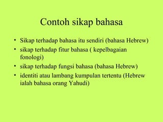 Contoh sikap bahasa
• Sikap terhadap bahasa itu sendiri (bahasa Hebrew)
• sikap terhadap fitur bahasa ( kepelbagaian
  fonologi)
• sikap terhadap fungsi bahasa (bahasa Hebrew)
• identiti atau lambang kumpulan tertentu (Hebrew
  ialah bahasa orang Yahudi)
 