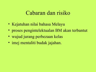 Cabaran dan risiko
•   Kejatuhan nilai bahasa Melayu
•   proses pengintelektualan BM akan terbantut
•   wujud jurang perbezaan kelas
•   imej mentaliti budak jajahan.
 