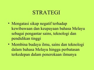 STRATEGI
• Mengatasi sikap negatif terhadap
  kewibawaan dan keupayaan bahasa Melayu
  sebagai pengantar sains, teknologi dan
  pendidikan tinggi
• Membina budaya ilmu, sains dan teknologi
  dalam bahasa Melayu hingga perbatasan
  terkedepan dalam penerokaan ilmunya
 