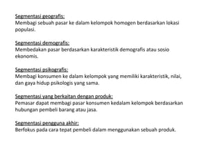 Segmentasi geografis:
Membagi sebuah pasar ke dalam kelompok homogen berdasarkan lokasi
populasi.

Segmentasi demografis:
Membedakan pasar berdasarkan karakteristik demografis atau sosio
ekonomis.

Segmentasi psikografis:
Membagi konsumen ke dalam kelompok yang memiliki karakteristik, nilai,
dan gaya hidup psikologis yang sama.

Segmentasi yang berkaitan dengan produk:
Pemasar dapat membagi pasar konsumen kedalam kelompok berdasarkan
hubungan pembeli barang atau jasa.

Segmentasi pengguna akhir:
Berfokus pada cara tepat pembeli dalam menggunakan sebuah produk.
 