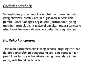 Perilaku pembeli:

Serangkaian proses keputusan oleh konsumen individu
yang membeli produk untuk digunakan sendiri dan
pembeli dari kalangan organisasi ( perusahaan) yang
membeli produk bisnis untuk digunakan secara langsung
atau tidak langsung dalam penjualan barang lainnya.


Perilaku konsumen:

Tindakan konsumen akhir yang secara langsung terlibat
dalam pemerolehan pengonsumsian, dan pembuangan
produk serta proses keputusan yang mendahului dan
mengikuti tindakan tersebut.
 