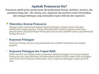 Apakah Pemasaran Itu?
Pemasaran adalah proses perencanaan dan pelaksanaan konsep, distribusi, promosi, dan
 penentuan harga dari : ide, barang, jasa, organisasi dan peristiwa untuk menciptakan
      dan menjaga hubungan yang memuaskan tujuan individu dan organisasi.


 Munculnya Konsep Pemasaran
   Mengacu pada orientasi perusahaan kepada pelanggan dengan tujuan mencapai
   keberhasilan jangka panjang. Paling baik dijelaskan melalui pergeseran dari pasar
   penjual (pasar yang kekurangan barang dan jasa) ke pasar pembeli (pasar yang berlimpah
   barang dan jasa).

• Kepuasan Pelanggan
   Hasil dari barang atau jasa yang memenuhi atau melebihi kebutuhan dan harapan
   pembeli.

• Kepuasan Pelanggan dan Umpan Balik
   Salah satu dari cara terbaik untuk mengetahui apakah pelanggan merasa puas dengan
   barang dan jasa yang diberikan oleh perusahaan adalah melalui umpan balik pelanggan
   yaitu lewat suara konsumen bebas pulsa, survei kepuasan pelanggan, papan pesan di
   situs.
 