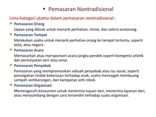 • Pemasaran Nontradisional
Lima kategori utama dalam pemasaran nontradisional :
 Pemasaran Orang
  Upaya yang dibuat untuk menarik perhatian, minat, dan selera seseorang.
 Pemasaran Tempat
  Melakukan usaha untuk menarik perhatian orang ke tempat tertentu, seperti
  kota, atau negara.
 Pemasaran Acara
  Memasarkan atau mensponsori acara jangka pendek seperti kompetisi atletik
  dan pertunjukan seni atau amal.
 Pemasaran Penyebab
  Pemasaran yang mempromosikan sebuah penyebab atau isu sosial, seperti
  pencegahan tindak kekerasan terhadap anak, usaha mencegah membuang
  sampah sembarangan, dan kampanye anti rokok.
 Pemasaran Organisasi
  Memengaruhi konsumen untuk menerima tujuan dari, menerima layanan dari,
  atau menyumbang dengan cara tersendiri terhadap suatu organisasi.
 