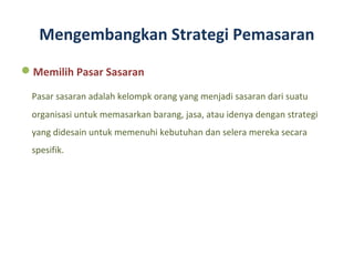 Mengembangkan Strategi Pemasaran
Memilih Pasar Sasaran

 Pasar sasaran adalah kelompk orang yang menjadi sasaran dari suatu
 organisasi untuk memasarkan barang, jasa, atau idenya dengan strategi
 yang didesain untuk memenuhi kebutuhan dan selera mereka secara
 spesifik.
 
