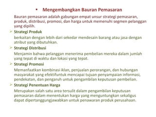 • Mengembangkan Bauran Pemasaran
  Bauran pemasaran adalah gabungan empat unsur strategi pemasaran,
  produk, distribusi, promosi, dan harga untuk memenuhi segmen pelanggan
  yang dipilih.
 Strategi Produk
  berkaitan dengan lebih dari sekedar mendesain barang atau jasa dengan
  atribut yang dibutuhkan.
 Strategi Distribusi
  Menjamin bahwa pelanggan menerima pembelian mereka dalam jumlah
  yang tepat di waktu dan lokasi yang tepat.
 Strategi Promosi
  Memanfaatkan kombinasi iklan, penjualan perorangan, dan hubungan
  masyarakat yang efektifuntuk mencapai tujuan penyampaian informasi,
  pendekatan, dan pengaruh untuk pengambilan keputusan pembelian.
 Strategi Penentuan Harga
  Merupakan salah satu area tersulit dalam pengambilan keputusan
  pemasaran dalam menentukan harga yang menguntungkan sekaligus
  dapat dipertanggungjawabkan untuk penawaran produk perusahaan.
 