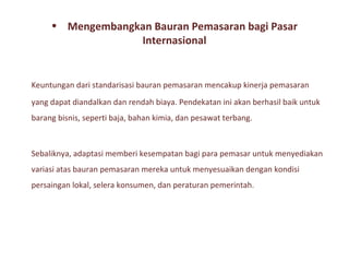 • Mengembangkan Bauran Pemasaran bagi Pasar
                  Internasional


Keuntungan dari standarisasi bauran pemasaran mencakup kinerja pemasaran
yang dapat diandalkan dan rendah biaya. Pendekatan ini akan berhasil baik untuk
barang bisnis, seperti baja, bahan kimia, dan pesawat terbang.



Sebaliknya, adaptasi memberi kesempatan bagi para pemasar untuk menyediakan
variasi atas bauran pemasaran mereka untuk menyesuaikan dengan kondisi
persaingan lokal, selera konsumen, dan peraturan pemerintah.
 