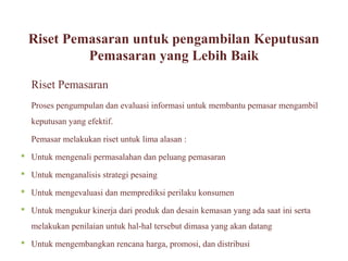 Riset Pemasaran untuk pengambilan Keputusan
           Pemasaran yang Lebih Baik

  Riset Pemasaran
  Proses pengumpulan dan evaluasi informasi untuk membantu pemasar mengambil
  keputusan yang efektif.

  Pemasar melakukan riset untuk lima alasan :
 Untuk mengenali permasalahan dan peluang pemasaran

 Untuk menganalisis strategi pesaing

 Untuk mengevaluasi dan memprediksi perilaku konsumen

 Untuk mengukur kinerja dari produk dan desain kemasan yang ada saat ini serta
  melakukan penilaian untuk hal-hal tersebut dimasa yang akan datang
 Untuk mengembangkan rencana harga, promosi, dan distribusi
 