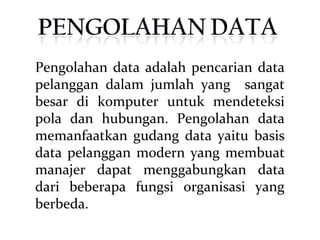 Pengolahan data adalah pencarian data
pelanggan dalam jumlah yang sangat
besar di komputer untuk mendeteksi
pola dan hubungan. Pengolahan data
memanfaatkan gudang data yaitu basis
data pelanggan modern yang membuat
manajer dapat menggabungkan data
dari beberapa fungsi organisasi yang
berbeda.
 