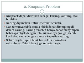 2. Knapsack Problem

 Knapsack dapat diartikan sebagai karung, kantung, atau
  buntilan.
 Karung digunakan untuk memuat sesuatu.
 Dan tentunya tidak semua objek dapat ditampung di
  dalam karung. Karung tersebut hanya dapat menyimpan
  beberapa objek dengan total ukurannya (weight) lebih
  kecil atau sama dengan ukuran kapasitas karung.
 Setiap objek itupun tidak harus kita masukkan
  seluruhnya. Tetapi bisa juga sebagian saja.
 