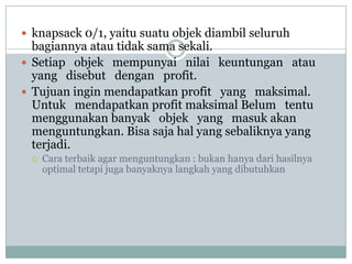  knapsack 0/1, yaitu suatu objek diambil seluruh
  bagiannya atau tidak sama sekali.
 Setiap objek mempunyai nilai keuntungan atau
  yang disebut dengan profit.
 Tujuan ingin mendapatkan profit yang maksimal.
  Untuk mendapatkan profit maksimal Belum tentu
  menggunakan banyak objek yang masuk akan
  menguntungkan. Bisa saja hal yang sebaliknya yang
  terjadi.
    Cara terbaik agar menguntungkan : bukan hanya dari hasilnya
     optimal tetapi juga banyaknya langkah yang dibutuhkan
 