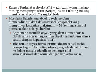  Kasus : Terdapat n obyek ( Xi; i = 1,2,3,...,n) yang masing-
  masing mempunyai berat (weight) Wi dan masing-masing
  memiliki nilai profit Pi yang berbeda.
 Masalah : Bagaimana obyek-obyek tersebut
  dimuat/dimasukkan dalam ransel (knapsack) yang
  mempunyai kapasitas maksimum = M. Sehingga timbul
  permasalahan sebagai berikut
   Bagaimana memilih obyek yang akan dimuat dari n
    obyek yang ada sehingga nilai obyek termuat jumlahnya
    sesuai dengan kapasitas ( M).
   Jika semua obyek harus termuat dalam ransel maka
    berapa bagian dari setiap obyek yang ada dapat dimuat
    ke dalam ransel sedemikian sehingga nilai
    kum.maksimal dan sesuai dengan kapasitas ransel.
 