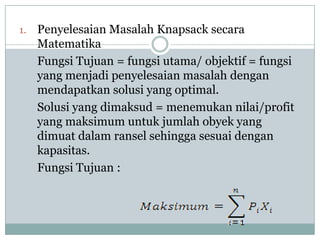 1.   Penyelesaian Masalah Knapsack secara
     Matematika
     Fungsi Tujuan = fungsi utama/ objektif = fungsi
     yang menjadi penyelesaian masalah dengan
     mendapatkan solusi yang optimal.
     Solusi yang dimaksud = menemukan nilai/profit
     yang maksimum untuk jumlah obyek yang
     dimuat dalam ransel sehingga sesuai dengan
     kapasitas.
     Fungsi Tujuan :
 