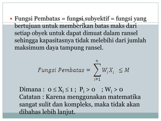  Fungsi Pembatas = fungsi subyektif = fungsi yang
 bertujuan untuk memberikan batas maks dari
 setiap obyek untuk dapat dimuat dalam ransel
 sehingga kapasitasnya tidak melebihi dari jumlah
 maksimum daya tampung ransel.




   Dimana : 0 Xi 1 ; Pi > 0 ; Wi > 0
   Catatan : Karena menggunakan matematika
   sangat sulit dan kompleks, maka tidak akan
   dibahas lebih lanjut.
 