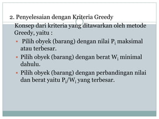 2. Penyelesaian dengan Kriteria Greedy
  Konsep dari kriteria yang ditawarkan oleh metode
  Greedy, yaitu :
    Pilih obyek (barang) dengan nilai Pi maksimal
     atau terbesar.
    Pilih obyek (barang) dengan berat Wi minimal
     dahulu.
    Pilih obyek (barang) dengan perbandingan nilai
     dan berat yaitu Pi/Wi yang terbesar.
 