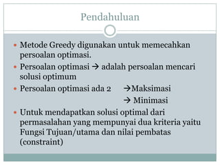 Pendahuluan

 Metode Greedy digunakan untuk memecahkan
  persoalan optimasi.
 Persoalan optimasi  adalah persoalan mencari
  solusi optimum
 Persoalan optimasi ada 2  Maksimasi
                             Minimasi
 Untuk mendapatkan solusi optimal dari
  permasalahan yang mempunyai dua kriteria yaitu
  Fungsi Tujuan/utama dan nilai pembatas
  (constraint)
 