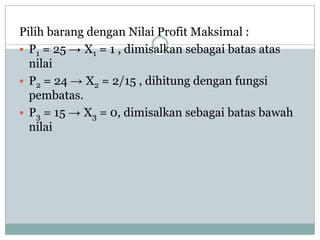 Pilih barang dengan Nilai Profit Maksimal :
 P1 = 25 → X1 = 1 , dimisalkan sebagai batas atas
  nilai
 P2 = 24 → X2 = 2/15 , dihitung dengan fungsi
  pembatas.
 P3 = 15 → X3 = 0, dimisalkan sebagai batas bawah
  nilai
 