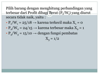 Pilih barang dengan menghitung perbandingan yang
terbesar dari Profit dibagi Berat (Pi/Wi) yang diurut
secara tidak naik, yaitu :
 P1/W1 = 25/18 → karena terkecil maka X1 = 0
 P2/W2 = 24/15 → karena terbesar maka X2 = 1
 P3/W3 = 15/10 → dengan fungsi pembatas
                          X3 = 1/2
 