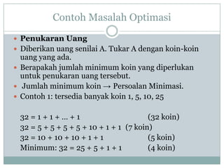 Contoh Masalah Optimasi
 Penukaran Uang
 Diberikan uang senilai A. Tukar A dengan koin-koin
  uang yang ada.
 Berapakah jumlah minimum koin yang diperlukan
  untuk penukaran uang tersebut.
 Jumlah minimum koin → Persoalan Minimasi.
 Contoh 1: tersedia banyak koin 1, 5, 10, 25


 32 = 1 + 1 + … + 1                     (32 koin)
 32 = 5 + 5 + 5 + 5 + 10 + 1 + 1 (7 koin)
 32 = 10 + 10 + 10 + 1 + 1              (5 koin)
 Minimum: 32 = 25 + 5 + 1 + 1           (4 koin)
 