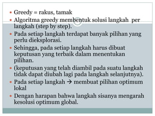  Greedy = rakus, tamak
 Algoritma greedy membentuk solusi langkah per
    langkah (step by step).
   Pada setiap langkah terdapat banyak pilihan yang
    perlu dieksplorasi.
   Sehingga, pada setiap langkah harus dibuat
    keputusan yang terbaik dalam menentukan
    pilihan.
   (keputusan yang telah diambil pada suatu langkah
    tidak dapat diubah lagi pada langkah selanjutnya).
   Pada setiap langkah  membuat pilihan optimum
    lokal
   Dengan harapan bahwa langkah sisanya mengarah
    kesolusi optimum global.
 