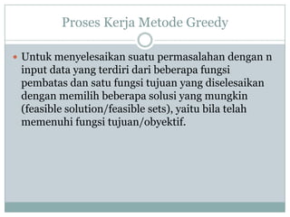Proses Kerja Metode Greedy

 Untuk menyelesaikan suatu permasalahan dengan n
 input data yang terdiri dari beberapa fungsi
 pembatas dan satu fungsi tujuan yang diselesaikan
 dengan memilih beberapa solusi yang mungkin
 (feasible solution/feasible sets), yaitu bila telah
 memenuhi fungsi tujuan/obyektif.
 
