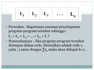  Persoalan : Bagaimana susunan penyimpanan
  program-program tersebut sehingga :
  L1 + L2 + L3 + ....+ Ln = L ?
 Pemecahannya : Jika program-program tersebut
  disimpan dalam orde, dimisalkan adalah orde 1,
  yaitu : j sama dengan ∑tik maka akan didapat k=1.
 