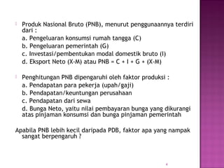  Produk Nasional Bruto (PNB), menurut penggunaannya terdiri 
dari : 
a. Pengeluaran konsumsi rumah tangga (C) 
b. Pengeluaran pemerintah (G) 
c. Investasi/pembentukan modal domestik bruto (I) 
d. Eksport Neto (X-M) atau PNB = C + I + G + (X-M) 
 Penghitungan PNB dipengaruhi oleh faktor produksi : 
a. Pendapatan para pekerja (upah/gaji) 
b. Pendapatan/keuntungan perusahaan 
c. Pendapatan dari sewa 
d. Bunga Neto, yaitu nilai pembayaran bunga yang dikurangi 
atas pinjaman konsumsi dan bunga pinjaman pemerintah 
Apabila PNB lebih kecil daripada PDB, faktor apa yang nampak 
sangat berpengaruh ? 
4 
 