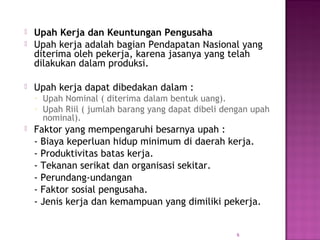  Upah Kerja dan Keuntungan Pengusaha 
 Upah kerja adalah bagian Pendapatan Nasional yang 
diterima oleh pekerja, karena jasanya yang telah 
dilakukan dalam produksi. 
 Upah kerja dapat dibedakan dalam : 
- Upah Nominal ( diterima dalam bentuk uang). 
- Upah Riil ( jumlah barang yang dapat dibeli dengan upah 
nominal). 
 Faktor yang mempengaruhi besarnya upah : 
- Biaya keperluan hidup minimum di daerah kerja. 
- Produktivitas batas kerja. 
- Tekanan serikat dan organisasi sekitar. 
- Perundang-undangan 
- Faktor sosial pengusaha. 
- Jenis kerja dan kemampuan yang dimiliki pekerja. 
6 
 