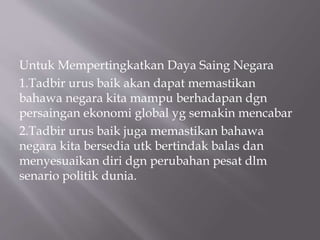 Untuk Mempertingkatkan Daya Saing Negara
1.Tadbir urus baik akan dapat memastikan
bahawa negara kita mampu berhadapan dgn
persaingan ekonomi global yg semakin mencabar
2.Tadbir urus baik juga memastikan bahawa
negara kita bersedia utk bertindak balas dan
menyesuaikan diri dgn perubahan pesat dlm
senario politik dunia.
 
