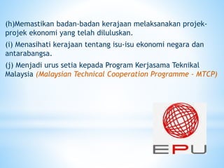 (h)Memastikan badan-badan kerajaan melaksanakan projek-
projek ekonomi yang telah diluluskan.
(i) Menasihati kerajaan tentang isu-isu ekonomi negara dan
antarabangsa.
(j) Menjadi urus setia kepada Program Kerjasama Teknikal
Malaysia (Malaysian Technical Cooperation Programme - MTCP)
 