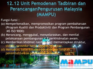 Fungsi-funsi :
(a) Memperkenalkan, mempromosikan program pembaharuan
(Program Kualiti dan Produktiviti dan Program Pembangunan
MS ISO 9000)
(b) Merancang, menggubal, menyelaraskan, dan menilai
pelaksanaan pembangunan ICT perkhidmatan awam.
(c) Memberikan khidmat nasihat bagi memantapkan struktur,
sistem, prosedur kerja jabatan kerajaan.
(d) Memantau keberkesanan pelaksanaan langkah
penambahbaikan perkhidmatan awam.
 