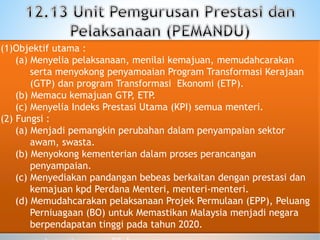 (1)Objektif utama :
(a) Menyelia pelaksanaan, menilai kemajuan, memudahcarakan
serta menyokong penyamoaian Program Transformasi Kerajaan
(GTP) dan program Transformasi Ekonomi (ETP).
(b) Memacu kemajuan GTP, ETP.
(c) Menyelia Indeks Prestasi Utama (KPI) semua menteri.
(2) Fungsi :
(a) Menjadi pemangkin perubahan dalam penyampaian sektor
awam, swasta.
(b) Menyokong kementerian dalam proses perancangan
penyampaian.
(c) Menyediakan pandangan bebeas berkaitan dengan prestasi dan
kemajuan kpd Perdana Menteri, menteri-menteri.
(d) Memudahcarakan pelaksanaan Projek Permulaan (EPP), Peluang
Perniuagaan (BO) untuk Memastikan Malaysia menjadi negara
berpendapatan tinggi pada tahun 2020.
 