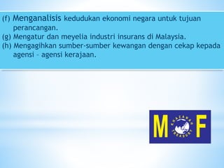 (f) Menganalisis kedudukan ekonomi negara untuk tujuan
perancangan.
(g) Mengatur dan meyelia industri insurans di Malaysia.
(h) Mengagihkan sumber-sumber kewangan dengan cekap kepada
agensi – agensi kerajaan.
 