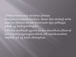2.Mekanisme atau struktur jabatan
kerajaan,termasuk budaya, dasar dan strategi serta
tatacara jabatan awam berurusan dgn pelbagai
pihak yg berkepentingan.
3.Proses sesebuah agensi awam diarahkan,dikawal
dan dipertanggungjawabkan utk melaksanakan
objektif spt yg telah ditetapkan.
 