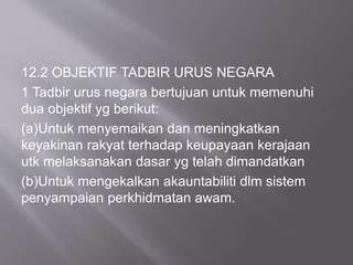 12.2 OBJEKTIF TADBIR URUS NEGARA
1 Tadbir urus negara bertujuan untuk memenuhi
dua objektif yg berikut:
(a)Untuk menyemaikan dan meningkatkan
keyakinan rakyat terhadap keupayaan kerajaan
utk melaksanakan dasar yg telah dimandatkan
(b)Untuk mengekalkan akauntabiliti dlm sistem
penyampaian perkhidmatan awam.
 