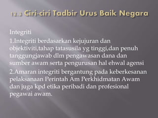 Integriti
1.Integriti berdasarkan kejujuran dan
objektiviti,tahap tatasusila yg tinggi,dan penuh
tanggungjawab dlm pengawasan dana dan
sumber awam serta pengurusan hal ehwal agensi
2.Amaran integriti bergantung pada keberkesanan
pelaksanaan Perintah Am Perkhidmatan Awam
dan juga kpd etika peribadi dan profesional
pegawai awam.
 
