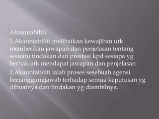 Akauntabiliti
1.Akauntabiliti melibatkan kewajiban utk
memberikan jawapan dan penjelasan tentang
sesuatu tindakan dan prestasi kpd sesiapa yg
berhak utk mendapat jawapan dan penjelasan
2.Akauntabiliti ialah proses sesebuah agensi
bertanggungjawab terhadap semua keputusan yg
dibuatnya dan tindakan yg diambilnya.
 