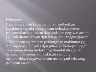 Ketelusan
1.Ketelusan ialah keperluan utk memberikan
keyakinan kepada orang awam terhadap proses
pengambilan keputusan dan tindakan pegawai awam
yg telah diamanahkan dgn kuasa dan tanggungjawab
2.Hubungan yg erat dan perkongsian maklumat yg
lengkap,tepat dan jelas dgn pihak yg berkepentingan
akan memastikan tindakan yg diambil itu adalah
berkesan dan menepati waktu,di samping
membolehkan pegawai awam menangani sebarang
penilaian awam.
 