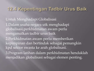 Untuk Menghadapi Globalisasi
1.Dalam usaha negara utk menghadapi
globalisasi,perkhidmatan awam perlu
mengamalkan tadbir urus baik
2.Perkhidmatan awam perlu memberikan
kepimpinan dan bertindak sebagai pemangkin
kpd sektor swasta ke arah globalisasi.
3.Program latihan dalam perkhidmatan hendaklah
menjadikan globalisasi sebagai elemen penting.
 