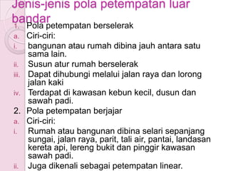 Jenis-jenis pola petempatan luar
bandar
1. Pola petempatan berselerak
a.     Ciri-ciri:
i.     bangunan atau rumah dibina jauh antara satu
       sama lain.
ii.    Susun atur rumah berselerak
iii.   Dapat dihubungi melalui jalan raya dan lorong
       jalan kaki
iv.    Terdapat di kawasan kebun kecil, dusun dan
       sawah padi.
2.     Pola petempatan berjajar
a.     Ciri-ciri:
i.     Rumah atau bangunan dibina selari sepanjang
       sungai, jalan raya, parit, tali air, pantai, landasan
       kereta api, lereng bukit dan pinggir kawasan
       sawah padi.
ii.    Juga dikenali sebagai petempatan linear.
 