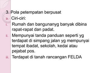 3. Pola petempatan berpusat
a. Ciri-ciri:
i. Rumah dan bangunanyg banyak dibina
     rapat-rapat dan padat.
ii. Mempunyai tanda panduan seperti yg
     terdapat di simpang jalan yg mempunyai
     tempat ibadat, sekolah, kedai atau
     pejabat pos.
iii. Terdapat di tanah rancangan FELDA
 