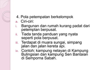 4. Pola petempatan berkelompok
a. Ciri-ciri:
i. Bangunan dan rumah kurang padat dari
     petemptan berpusat.
ii. Tiada tanda panduan yang nyata
     seperti pola berpusat.
iii. Terdapat di muara sungai, simpang
     jalan dan jalan kereta api.
iv. Contoh: kampung nelayan di Kampung
     Bulingsian dan kampung Sen Bantaian
     di Semporna Sabah.
 