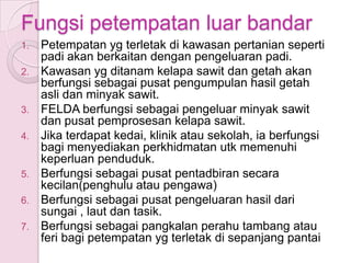 Fungsi petempatan luar bandar
1.   Petempatan yg terletak di kawasan pertanian seperti
     padi akan berkaitan dengan pengeluaran padi.
2.   Kawasan yg ditanam kelapa sawit dan getah akan
     berfungsi sebagai pusat pengumpulan hasil getah
     asli dan minyak sawit.
3.   FELDA berfungsi sebagai pengeluar minyak sawit
     dan pusat pemprosesan kelapa sawit.
4.   Jika terdapat kedai, klinik atau sekolah, ia berfungsi
     bagi menyediakan perkhidmatan utk memenuhi
     keperluan penduduk.
5.   Berfungsi sebagai pusat pentadbiran secara
     kecilan(penghulu atau pengawa)
6.   Berfungsi sebagai pusat pengeluaran hasil dari
     sungai , laut dan tasik.
7.   Berfungsi sebagai pangkalan perahu tambang atau
     feri bagi petempatan yg terletak di sepanjang pantai
 