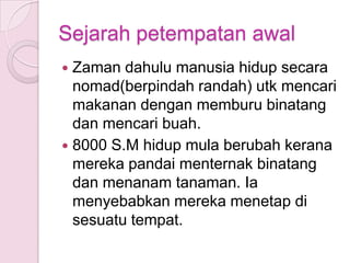 Sejarah petempatan awal
 Zaman dahulu manusia hidup secara
  nomad(berpindah randah) utk mencari
  makanan dengan memburu binatang
  dan mencari buah.
 8000 S.M hidup mula berubah kerana
  mereka pandai menternak binatang
  dan menanam tanaman. Ia
  menyebabkan mereka menetap di
  sesuatu tempat.
 