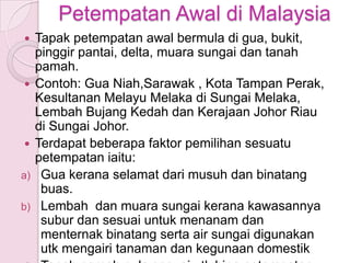Petempatan Awal di Malaysia
    Tapak petempatan awal bermula di gua, bukit,
     pinggir pantai, delta, muara sungai dan tanah
     pamah.
    Contoh: Gua Niah,Sarawak , Kota Tampan Perak,
     Kesultanan Melayu Melaka di Sungai Melaka,
     Lembah Bujang Kedah dan Kerajaan Johor Riau
     di Sungai Johor.
    Terdapat beberapa faktor pemilihan sesuatu
     petempatan iaitu:
a)    Gua kerana selamat dari musuh dan binatang
      buas.
b)    Lembah dan muara sungai kerana kawasannya
      subur dan sesuai untuk menanam dan
      menternak binatang serta air sungai digunakan
      utk mengairi tanaman dan kegunaan domestik
 