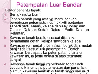 Petempatan Luar Bandar
 Faktor penentu tapak:
1. Bentuk muka bumi
a. Tanah pamah yang rata yg memudahkan
   pembinaan petempatan dan aktiviti pertanian
   seperti padi, nanas, kelapa dan sayur-sayuran.
   Contoh: Dataran Kedah, Dataran Perlis, Dataran
   Kelantan.
b. Kawasan tanah beralun sesuai dijalankan
   penanaman getah, kelapa sawit dan kelapa.
c. Kawasan yg rendah , bersaliran buruk dan mudah
   banjir tidak sesuai utk petempatan. Contoh :
   kawasan berpaya. Jika petempatan dibina di
   kawasan ini, ia perlu dibina di atas tetambak
   sungai.
d. Kawasan tanah tinggi yg berhutan tebal tidak
   sesuai utk membina petempatan dan pertanian.
   Namun kawasan lembah di tanah tinggi sesuai di
 