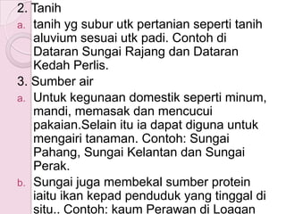 2. Tanih
a. tanih yg subur utk pertanian seperti tanih
   aluvium sesuai utk padi. Contoh di
   Dataran Sungai Rajang dan Dataran
   Kedah Perlis.
3. Sumber air
a. Untuk kegunaan domestik seperti minum,
   mandi, memasak dan mencucui
   pakaian.Selain itu ia dapat diguna untuk
   mengairi tanaman. Contoh: Sungai
   Pahang, Sungai Kelantan dan Sungai
   Perak.
b. Sungai juga membekal sumber protein
   iaitu ikan kepad penduduk yang tinggal di
   situ.. Contoh: kaum Perawan di Loagan
 