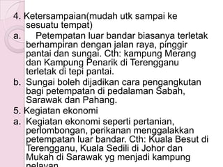4. Ketersampaian(mudah utk sampai ke
   sesuatu tempat)
a.    Petempatan luar bandar biasanya terletak
   berhampiran dengan jalan raya, pinggir
   pantai dan sungai. Cth: kampung Merang
   dan Kampung Penarik di Terengganu
   terletak di tepi pantai.
b. Sungai boleh dijadikan cara pengangkutan
   bagi petempatan di pedalaman Sabah,
   Sarawak dan Pahang.
5. Kegiatan ekonomi
a. Kegiatan ekonomi seperti pertanian,
   perlombongan, perikanan menggalakkan
   petempatan luar bandar. Cth: Kuala Besut di
   Terengganu, Kuala Sedili di Johor dan
   Mukah di Sarawak yg menjadi kampung
 