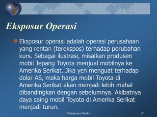 Manajemen Risiko 17
Eksposur Operasi
Eksposur operasi adalah operasi perusahaan
yang rentan (terekspos) terhadap perubahan
kurs. Sebagai ilustrasi, misalkan produsen
mobil Jepang Toyota menjual mobilnya ke
Amerika Serikat. Jika yen menguat terhadap
dolar AS, maka harga mobil Toyota di
Amerika Serikat akan menjadi lebih mahal
dibandingkan dengan sebelumnya. Akibatnya
daya saing mobil Toyota di Amerika Serikat
menjadi turun.
 
