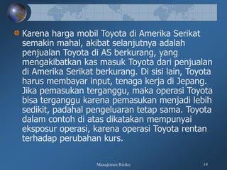 Manajemen Risiko 19
Karena harga mobil Toyota di Amerika Serikat
semakin mahal, akibat selanjutnya adalah
penjualan Toyota di AS berkurang, yang
mengakibatkan kas masuk Toyota dari penjualan
di Amerika Serikat berkurang. Di sisi lain, Toyota
harus membayar input, tenaga kerja di Jepang.
Jika pemasukan terganggu, maka operasi Toyota
bisa terganggu karena pemasukan menjadi lebih
sedikit, padahal pengeluaran tetap sama. Toyota
dalam contoh di atas dikatakan mempunyai
eksposur operasi, karena operasi Toyota rentan
terhadap perubahan kurs.
 